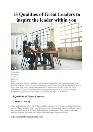 15 Qualities of Great Leaders to
inspire the leader within you
Share Post:
LinkedIn
Twitter
Facebook
Reddit
Leadership is not merely a position; it’s a profound responsibility that requires a unique set of
Qualities of Great Leaders to navigate challenges, inspire teams, and drive success. Great leaders
aren’t born; they evolve through a combination of innate traits and cultivated skills. In this
exploration, we unravel the qualities that distinguish great leaders from the rest, creating a
blueprint for aspiring individuals eager to make a lasting impact in their roles.
15 Qualities of Great Leaders:
1. Visionary Thinking
Great leaders possess a forward-thinking mindset, capable of envisioning a future that others may
not see. They articulate a clear vision that inspires and motivates their teams, providing a sense of
purpose and direction. A visionary leader aligns the organization’s objectives with a broader
mission, fostering innovation and guiding their team toward long-term success.
2. Exceptional Communication Skills
 