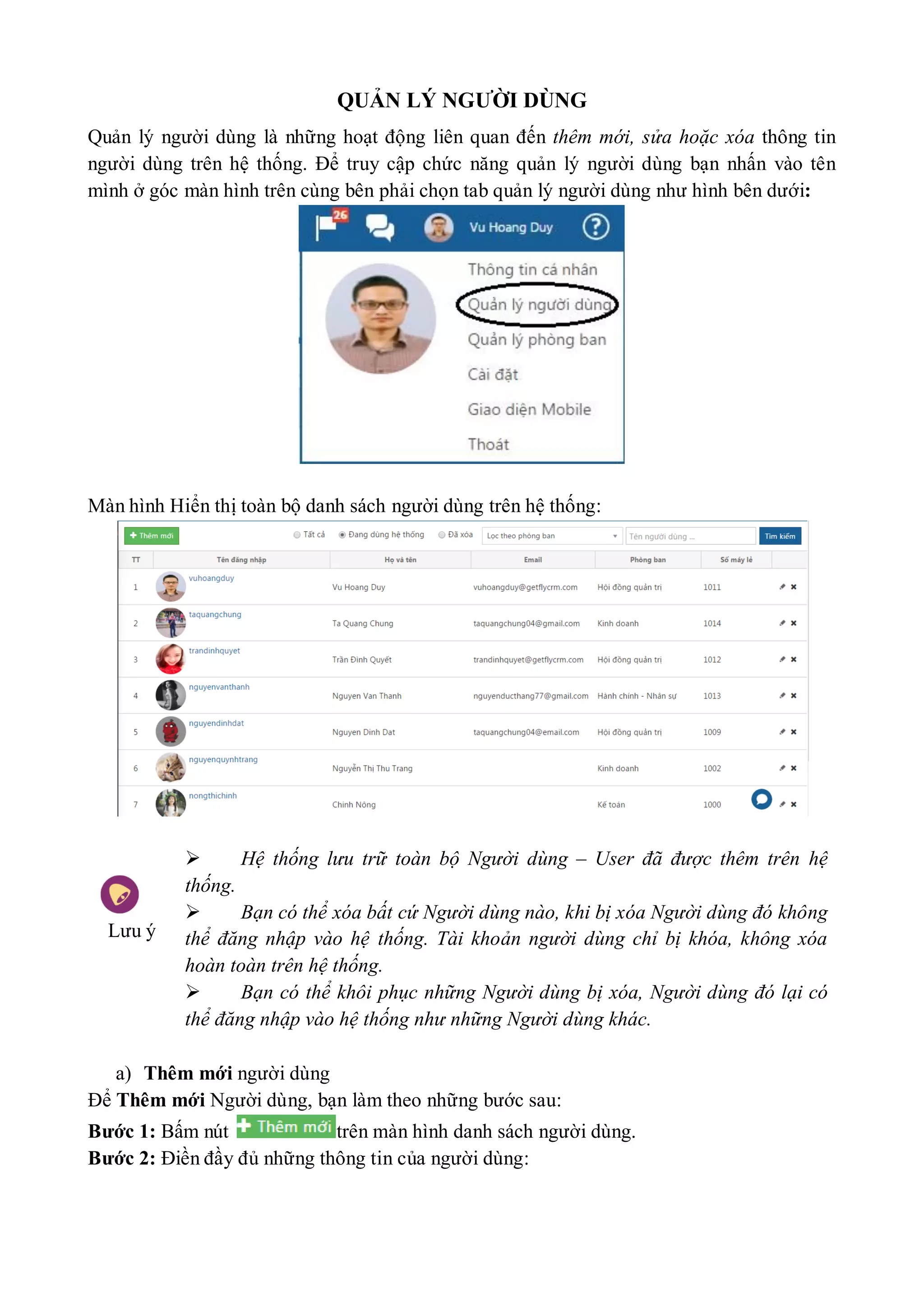 QUẢN LÝ NGƯỜI DÙNG
Quản lý người dùng là những hoạt động liên quan đến thêm mới, sửa hoặc xóa thông tin
người dùng trên hệ thống. Để truy cập chức năng quản lý người dùng bạn nhấn vào tên
mình ở góc màn hình trên cùng bên phải chọn tab quản lý người dùng như hình bên dưới:
Màn hình Hiển thị toàn bộ danh sách người dùng trên hệ thống:
Lưu ý
Hệ thống lưu trữ toàn bộ Người dùng – User đã được thêm trên hệ
thống.
Bạn có thể xóa bất cứ Người dùng nào, khi bị xóa Người dùng đó không
thể đăng nhập vào hệ thống. Tài khoản người dùng chỉ bị khóa, không xóa
hoàn toàn trên hệ thống.
Bạn có thể khôi phục những Người dùng bị xóa, Người dùng đó lại có
thể đăng nhập vào hệ thống như những Người dùng khác.
a) Thêm mới người dùng
Để Thêm mới Người dùng, bạn làm theo những bước sau:
Bước 1: Bấm nút trên màn hình danh sách người dùng.
Bước 2: Điền đầy đủ những thông tin của người dùng:
