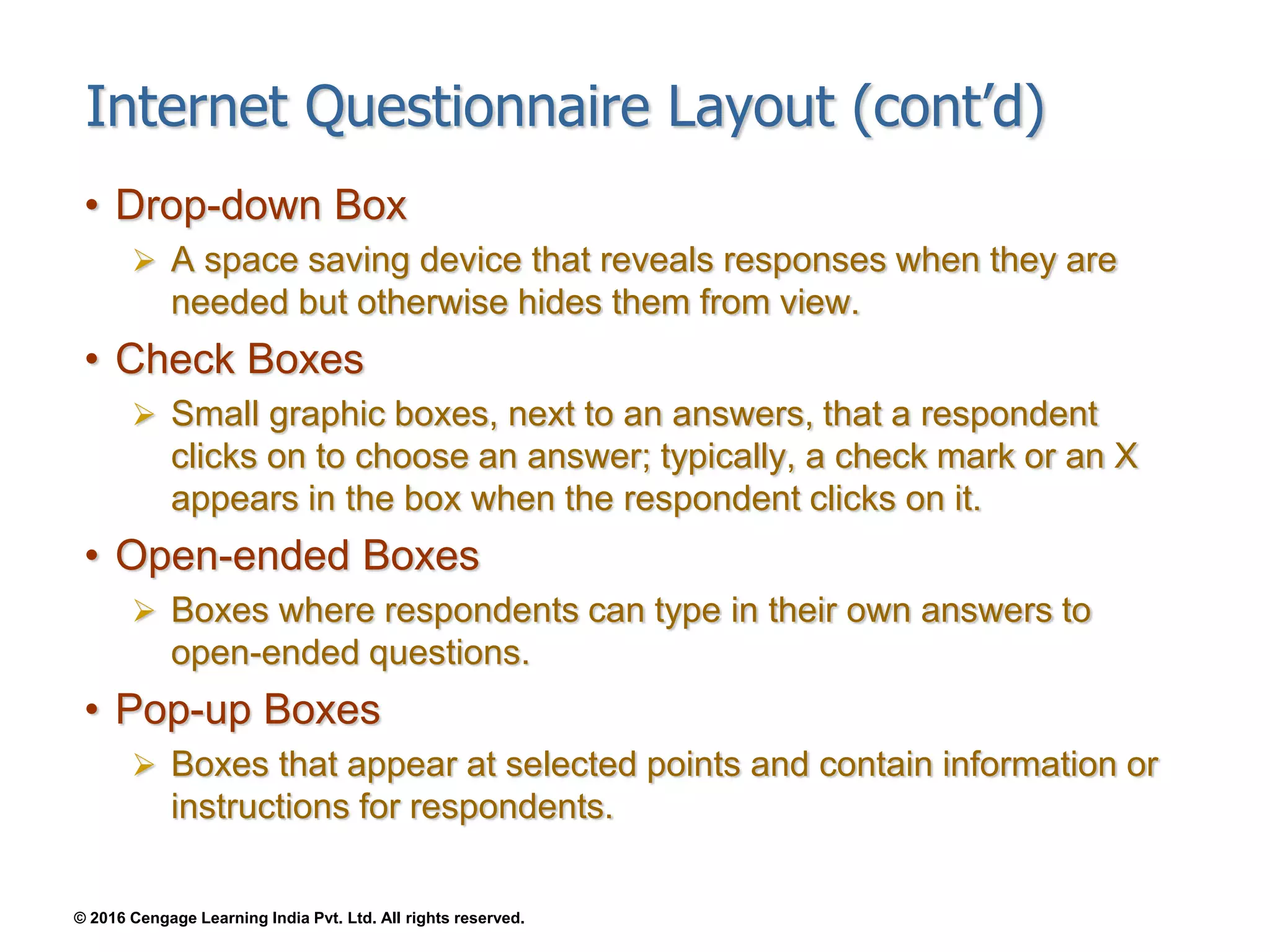 © 2016 Cengage Learning India Pvt. Ltd. All rights reserved.
Internet Questionnaire Layout (cont’d)
• Drop-down Box
 A space saving device that reveals responses when they are
needed but otherwise hides them from view.
• Check Boxes
 Small graphic boxes, next to an answers, that a respondent
clicks on to choose an answer; typically, a check mark or an X
appears in the box when the respondent clicks on it.
• Open-ended Boxes
 Boxes where respondents can type in their own answers to
open-ended questions.
• Pop-up Boxes
 Boxes that appear at selected points and contain information or
instructions for respondents.
 