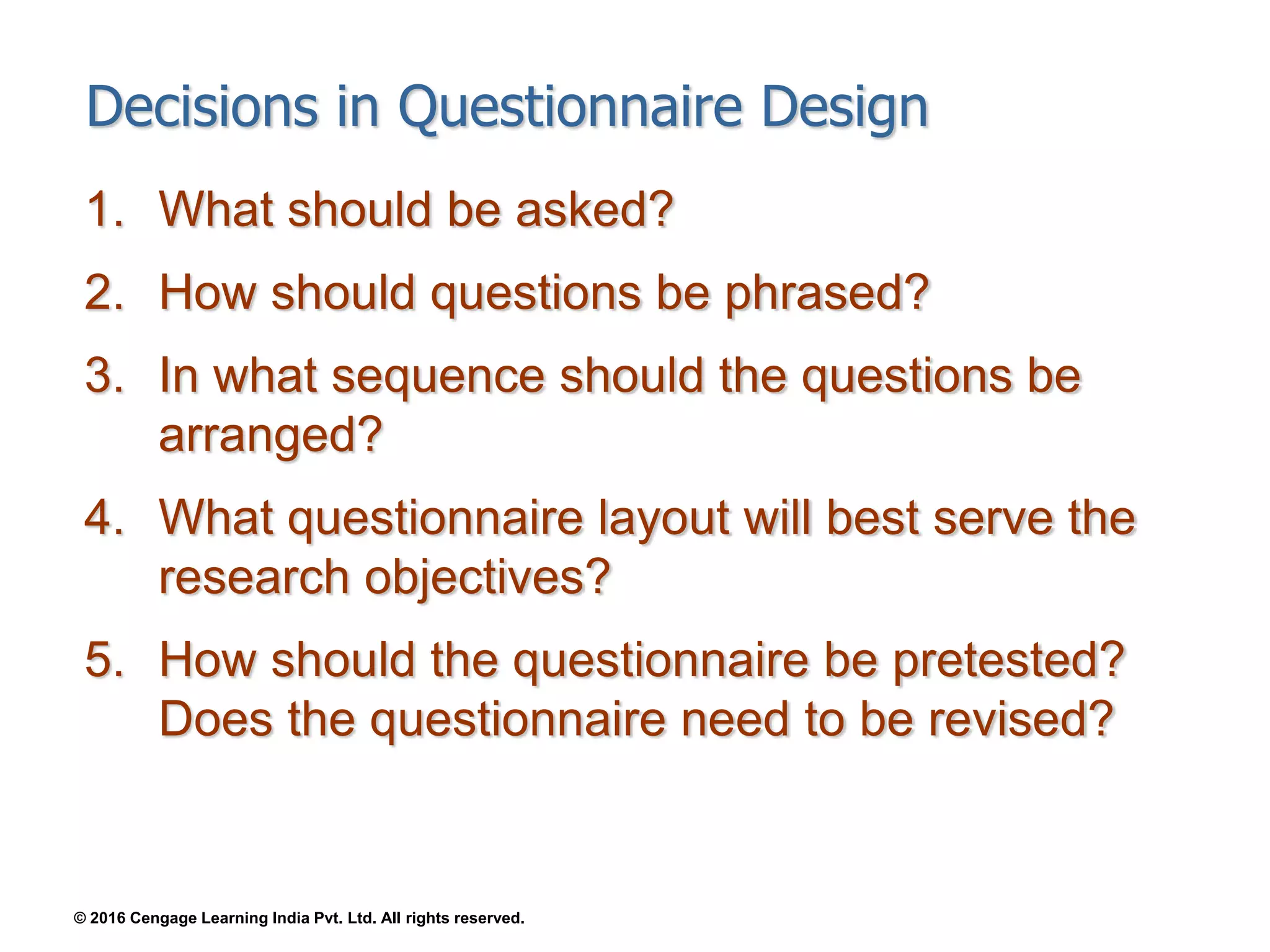 © 2016 Cengage Learning India Pvt. Ltd. All rights reserved.
Decisions in Questionnaire Design
1. What should be asked?
2. How should questions be phrased?
3. In what sequence should the questions be
arranged?
4. What questionnaire layout will best serve the
research objectives?
5. How should the questionnaire be pretested?
Does the questionnaire need to be revised?
 