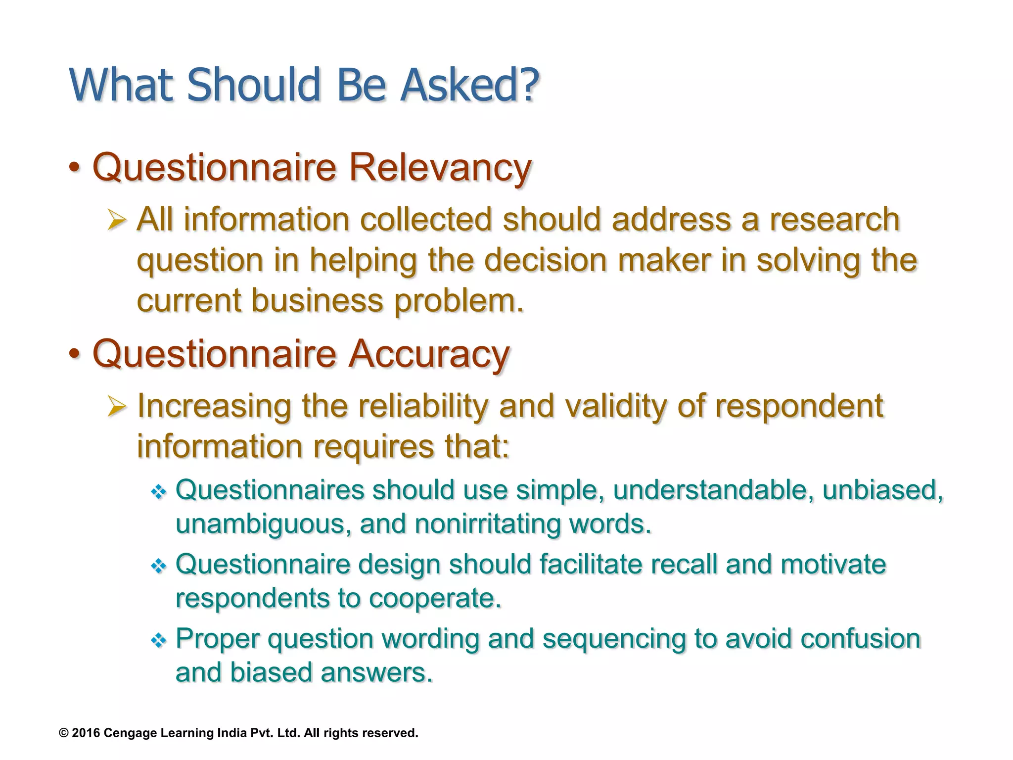 © 2016 Cengage Learning India Pvt. Ltd. All rights reserved.
What Should Be Asked?
• Questionnaire Relevancy
 All information collected should address a research
question in helping the decision maker in solving the
current business problem.
• Questionnaire Accuracy
 Increasing the reliability and validity of respondent
information requires that:
 Questionnaires should use simple, understandable, unbiased,
unambiguous, and nonirritating words.
 Questionnaire design should facilitate recall and motivate
respondents to cooperate.
 Proper question wording and sequencing to avoid confusion
and biased answers.
 