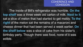 COHERENCE AND
COHESION
The inside of Bill's refrigerator was horrible. On the
top shelf was a three week old carton of milk. Next to it
sat a slice of melon that had started to get moldy. To the
right of the melon sat the remains of a macaroni and
cheese dinner that had been served a week earlier. On
the shelf below was a slice of cake from his sister's
birthday party. Though there was food, none of it was
edible.
 