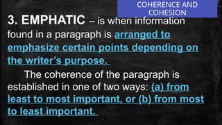 COHERENCE AND
COHESION
3. EMPHATIC – is when information
found in a paragraph is arranged to
emphasize certain points depending on
the writer’s purpose.
The coherence of the paragraph is
established in one of two ways: (a) from
least to most important, or (b) from most
to least important.
 