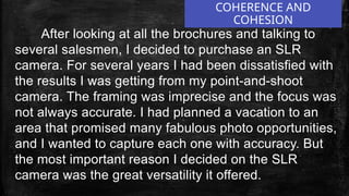 After looking at all the brochures and talking to
several salesmen, I decided to purchase an SLR
camera. For several years I had been dissatisfied with
the results I was getting from my point-and-shoot
camera. The framing was imprecise and the focus was
not always accurate. I had planned a vacation to an
area that promised many fabulous photo opportunities,
and I wanted to capture each one with accuracy. But
the most important reason I decided on the SLR
camera was the great versatility it offered.
COHERENCE AND
COHESION
 