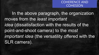 COHERENCE AND
COHESION
In the above paragraph, the organization
moves from the least important
idea (dissatisfaction with the results of the
point-and-shoot camera) to the most
important idea (the versatility offered with the
SLR camera).
 