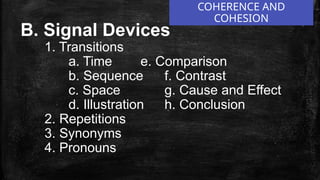 COHERENCE AND
COHESION
B. Signal Devices
1. Transitions
a. Time e. Comparison
b. Sequence f. Contrast
c. Space g. Cause and Effect
d. Illustration h. Conclusion
2. Repetitions
3. Synonyms
4. Pronouns
 