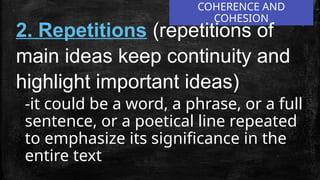 COHERENCE AND
COHESION
2. Repetitions (repetitions of
main ideas keep continuity and
highlight important ideas)
-it could be a word, a phrase, or a full
sentence, or a poetical line repeated
to emphasize its significance in the
entire text
 