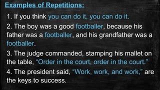 1. If you think you can do it, you can do it.
2. The boy was a good footballer, because his
father was a footballer, and his grandfather was a
footballer.
3. The judge commanded, stamping his mallet on
the table, “Order in the court, order in the court.”
4. The president said, “Work, work, and work,” are
the keys to success.
Examples of Repetitions:
 