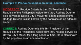 Example of Pronouns used in an actual sentence:
INCORRECT: Rodrigo Duterte is the 16th
President of the
Republic of the Philippines. Aside from that, Rodrigo Duterte
also served as Davao City’s Mayor for a long period of time.
Rodrigo Duterte is also known by the populace as an adamant
leader. . .
CORRECT: Rodrigo Duterte is the 16th
President of the
Republic of the Philippines. Aside from that, he also served as
Davao City’s Mayor for a long period of time. He is also known
by the populace as an adamant leader. . .
 