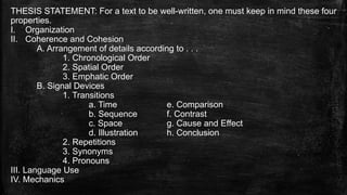 THESIS STATEMENT: For a text to be well-written, one must keep in mind these four
properties.
I. Organization
II. Coherence and Cohesion
A. Arrangement of details according to . . .
1. Chronological Order
2. Spatial Order
3. Emphatic Order
B. Signal Devices
1. Transitions
a. Time e. Comparison
b. Sequence f. Contrast
c. Space g. Cause and Effect
d. Illustration h. Conclusion
2. Repetitions
3. Synonyms
4. Pronouns
III. Language Use
IV. Mechanics
 