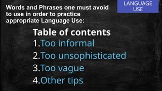 LANGUAGE
USE
Words and Phrases one must avoid
to use in order to practice
appropriate Language Use:
Table of contents
1.Too informal
2.Too unsophisticated
3.Too vague
4.Other tips
 