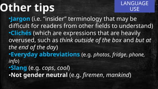 LANGUAGE
USE
Other tips
•Jargon (i.e. “insider” terminology that may be
difficult for readers from other fields to understand)
•Clichés (which are expressions that are heavily
overused, such as think outside of the box and but at
the end of the day)
•Everyday abbreviations (e.g. photos, fridge, phone,
info)
•Slang (e.g. cops, cool)
•Not gender neutral (e.g. firemen, mankind)
 