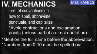 MECHANICS
IV. MECHANICS
- set of conventions on
how to spell, abbreviate,
punctuate, and capitalize
*Avoid contractions and exclamation
points (unless part of a direct quotation)
*Mention the full name before the abbreviation.
*Numbers from 0-10 must be spelled out.
 