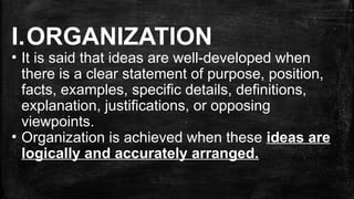 I.ORGANIZATION
• It is said that ideas are well-developed when
there is a clear statement of purpose, position,
facts, examples, specific details, definitions,
explanation, justifications, or opposing
viewpoints.
• Organization is achieved when these ideas are
logically and accurately arranged.
 