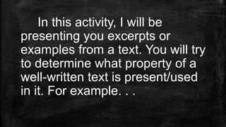 In this activity, I will be
presenting you excerpts or
examples from a text. You will try
to determine what property of a
well-written text is present/used
in it. For example. . .
 