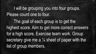I will be grouping you into four groups.
Please count one to four.
The goal of each group is to get the
highest score. Aim to get more correct answers
for a high score. Exercise team work. Group
secretary give me a ¼ sheet of paper with the
list of group members.
 