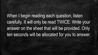 When I begin reading each question, listen
carefully. It will only be read TWICE. Write your
answer on the sheet that will be provided. Only
ten seconds will be allocated for you to answer.
 