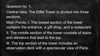 Question no. 1:
Central Idea: The Eiffel Tower is divided into three
sections.
Main Points: I. The lowest section of the tower
contains the entrance, a gift shop, and a restaurant.
II. The middle section of the tower consists of stairs
and elevators that lead to the top.
III. The top section of the tower includes an
observation deck with a spectacular view of Paris.
 
