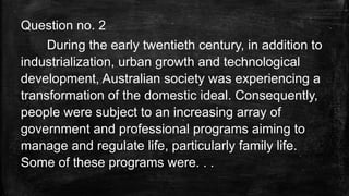 Question no. 2
During the early twentieth century, in addition to
industrialization, urban growth and technological
development, Australian society was experiencing a
transformation of the domestic ideal. Consequently,
people were subject to an increasing array of
government and professional programs aiming to
manage and regulate life, particularly family life.
Some of these programs were. . .
 