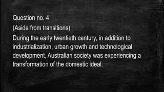 Question no. 4
(Aside from transitions)
During the early twentieth century, in addition to
industrialization, urban growth and technological
development, Australian society was experiencing a
transformation of the domestic ideal.
 