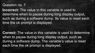 Question no. 7
Incorrect: The value in this variable is used to
determine when to pause during long display output,
such as during a software dump. Its value is reset each
time the ok prompt is displayed.
Correct: The value in this variable is used to determine
when to pause during long display output, such as
during a software dump. The variable’s value is reset
each time the ok prompt is displayed.
 