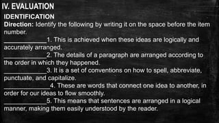 IV. EVALUATION
IDENTIFICATION
Direction: Identify the following by writing it on the space before the item
number.
____________1. This is achieved when these ideas are logically and
accurately arranged.
____________2. The details of a paragraph are arranged according to
the order in which they happened.
____________3. It is a set of conventions on how to spell, abbreviate,
punctuate, and capitalize.
_____________4. These are words that connect one idea to another, in
order for our ideas to flow smoothly.
____________5. This means that sentences are arranged in a logical
manner, making them easily understood by the reader.
 