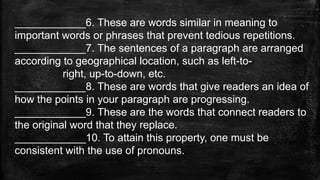 ____________6. These are words similar in meaning to
important words or phrases that prevent tedious repetitions.
____________7. The sentences of a paragraph are arranged
according to geographical location, such as left-to-
right, up-to-down, etc.
____________8. These are words that give readers an idea of
how the points in your paragraph are progressing.
____________9. These are the words that connect readers to
the original word that they replace.
____________10. To attain this property, one must be
consistent with the use of pronouns.
 