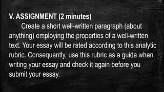 V. ASSIGNMENT (2 minutes)
Create a short well-written paragraph (about
anything) employing the properties of a well-written
text. Your essay will be rated according to this analytic
rubric. Consequently, use this rubric as a guide when
writing your essay and check it again before you
submit your essay.
 