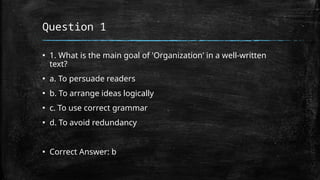 Question 1
▪ 1. What is the main goal of 'Organization' in a well-written
text?
▪ a. To persuade readers
▪ b. To arrange ideas logically
▪ c. To use correct grammar
▪ d. To avoid redundancy
▪ Correct Answer: b
 