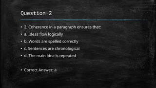 Question 2
▪ 2. Coherence in a paragraph ensures that:
▪ a. Ideas flow logically
▪ b. Words are spelled correctly
▪ c. Sentences are chronological
▪ d. The main idea is repeated
▪ Correct Answer: a
 