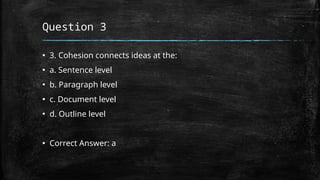 Question 3
▪ 3. Cohesion connects ideas at the:
▪ a. Sentence level
▪ b. Paragraph level
▪ c. Document level
▪ d. Outline level
▪ Correct Answer: a
 