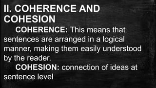 II. COHERENCE AND
COHESION
COHERENCE: This means that
sentences are arranged in a logical
manner, making them easily understood
by the reader.
COHESION: connection of ideas at
sentence level
 
