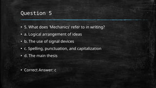 Question 5
▪ 5. What does 'Mechanics' refer to in writing?
▪ a. Logical arrangement of ideas
▪ b. The use of signal devices
▪ c. Spelling, punctuation, and capitalization
▪ d. The main thesis
▪ Correct Answer: c
 