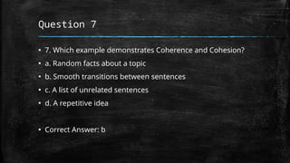 Question 7
▪ 7. Which example demonstrates Coherence and Cohesion?
▪ a. Random facts about a topic
▪ b. Smooth transitions between sentences
▪ c. A list of unrelated sentences
▪ d. A repetitive idea
▪ Correct Answer: b
 