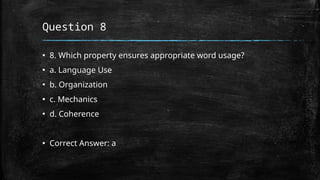 Question 8
▪ 8. Which property ensures appropriate word usage?
▪ a. Language Use
▪ b. Organization
▪ c. Mechanics
▪ d. Coherence
▪ Correct Answer: a
 