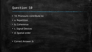 Question 10
▪ 10. Pronouns contribute to:
▪ a. Repetition
▪ b. Coherence
▪ c. Signal Devices
▪ d. Spatial order
▪ Correct Answer: b
 