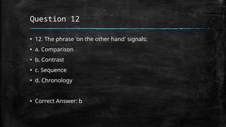 Question 12
▪ 12. The phrase 'on the other hand' signals:
▪ a. Comparison
▪ b. Contrast
▪ c. Sequence
▪ d. Chronology
▪ Correct Answer: b
 