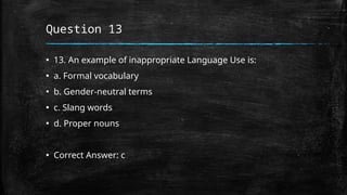 Question 13
▪ 13. An example of inappropriate Language Use is:
▪ a. Formal vocabulary
▪ b. Gender-neutral terms
▪ c. Slang words
▪ d. Proper nouns
▪ Correct Answer: c
 