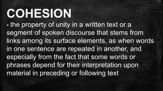 COHESION
- the property of unity in a written text or a
segment of spoken discourse that stems from
links among its surface elements, as when words
in one sentence are repeated in another, and
especially from the fact that some words or
phrases depend for their interpretation upon
material in preceding or following text
 