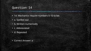 Question 14
▪ 14. Mechanics require numbers 0-10 to be:
▪ a. Spelled out
▪ b. Written numerically
▪ c. Abbreviated
▪ d. Repeated
▪ Correct Answer: a
 