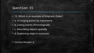 Question 15
▪ 15. Which is an example of Emphatic Order?
▪ a. Arranging points by importance
▪ b. Listing events chronologically
▪ c. Describing objects spatially
▪ d. Explaining steps in a process
▪ Correct Answer: a
 