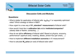Bifacial Solar Cells
Discussion Cells and Modules
Questions:
• What is better for application of bifacial cells: ηηηηRS/ηηηηFS=1 or separately optimized
sides? Which strategy to follow in R&D?
• How urgent is a new way of IV „standard“ measurement of bifacial cells?
• How would it look like in calibration lab and/or institutes/companies?• How would it look like in calibration lab and/or institutes/companies?
(steady state or flasher, contacting,…)
• How do we define efficiency of bifacial cells? Based on physics, economy,
performance? (aperture area, masking, albedo, photon flux (per area!),…)
• How to implement different installation scenarios in IV measurement?
• How to calculate Wp price (or cost) of bifacial solar cells?
 