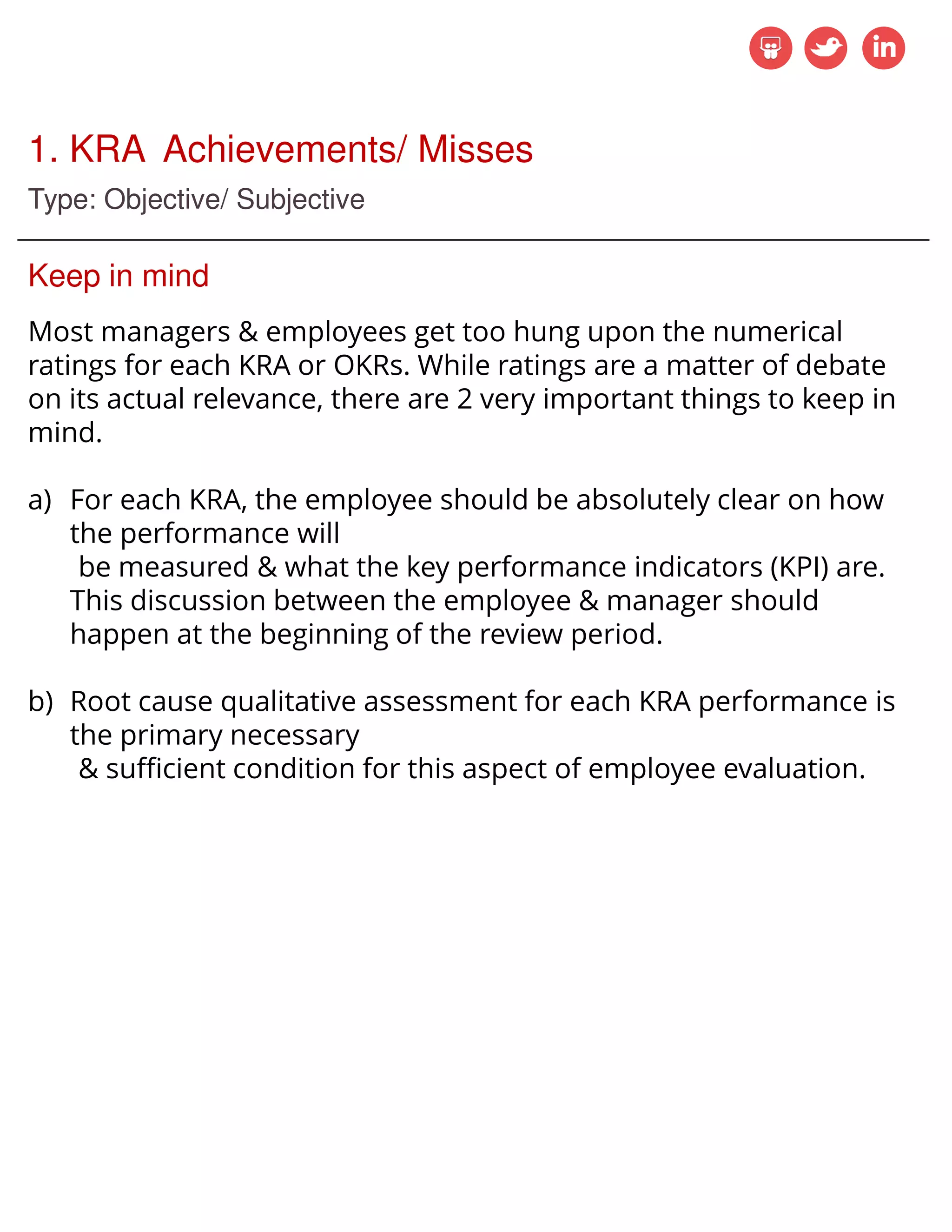 1. KRA Achievements/ Misses
Type: Objective/ Subjective
Keep in mind
Most managers & employees get too hung upon the numerical
ratings for each KRA or OKRs. While ratings are a matter of debate
on its actual relevance, there are 2 very important things to keep in
mind.
a) For each KRA, the employee should be absolutely clear on how
the performance will
be measured & what the key performance indicators (KPI) are.
This discussion between the employee & manager should
happen at the beginning of the review period.
b) Root cause qualitative assessment for each KRA performance is
the primary necessary
& sufficient condition for this aspect of employee evaluation.
 