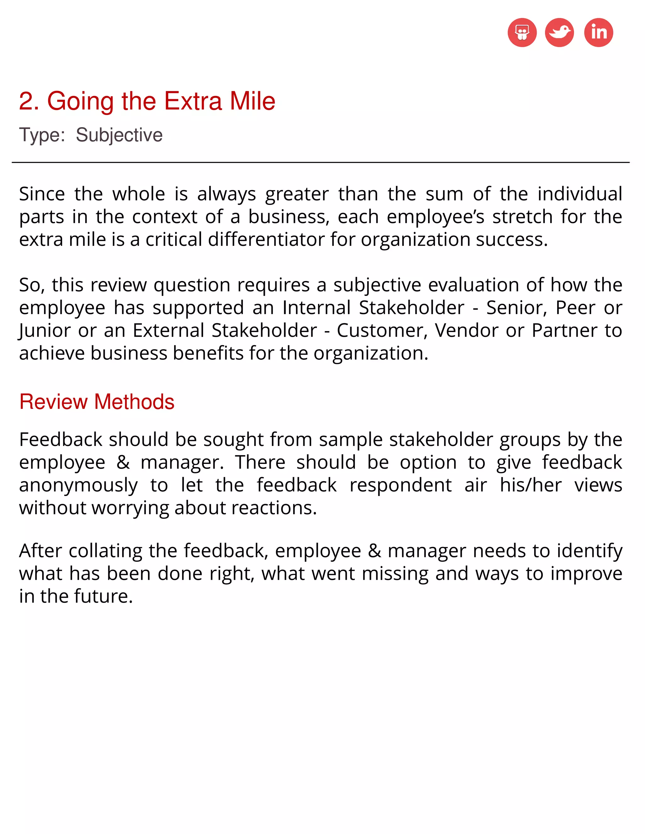 2. Going the Extra Mile
Type: Subjective
Since the whole is always greater than the sum of the individual
parts in the context of a business, each employee’s stretch for the
extra mile is a critical differentiator for organization success.
So, this review question requires a subjective evaluation of how the
employee has supported an Internal Stakeholder - Senior, Peer or
Junior or an External Stakeholder - Customer, Vendor or Partner to
achieve business benefits for the organization.
Review Methods
Feedback should be sought from sample stakeholder groups by the
employee & manager. There should be option to give feedback
anonymously to let the feedback respondent air his/her views
without worrying about reactions.
After collating the feedback, employee & manager needs to identify
what has been done right, what went missing and ways to improve
in the future.
 
