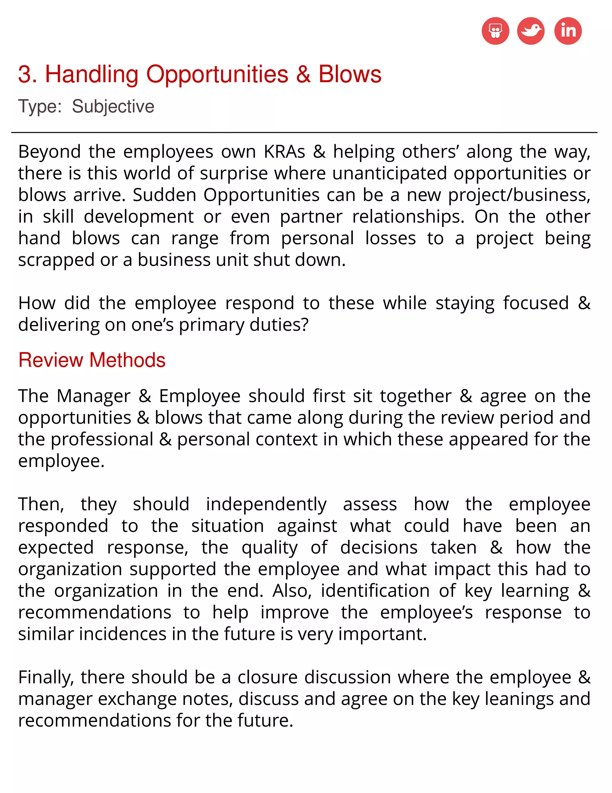 3. Handling Opportunities & Blows
Type: Subjective
Beyond the employees own KRAs & helping others’ along the way,
there is this world of surprise where unanticipated opportunities or
blows arrive. Sudden Opportunities can be a new project/business,
in skill development or even partner relationships. On the other
hand blows can range from personal losses to a project being
scrapped or a business unit shut down.
How did the employee respond to these while staying focused &
delivering on one’s primary duties?
Review Methods
The Manager & Employee should first sit together & agree on the
opportunities & blows that came along during the review period and
the professional & personal context in which these appeared for the
employee.
Then, they should independently assess how the employee
responded to the situation against what could have been an
expected response, the quality of decisions taken & how the
organization supported the employee and what impact this had to
the organization in the end. Also, identification of key learning &
recommendations to help improve the employee’s response to
similar incidences in the future is very important.
Finally, there should be a closure discussion where the employee &
manager exchange notes, discuss and agree on the key leanings and
recommendations for the future.
 