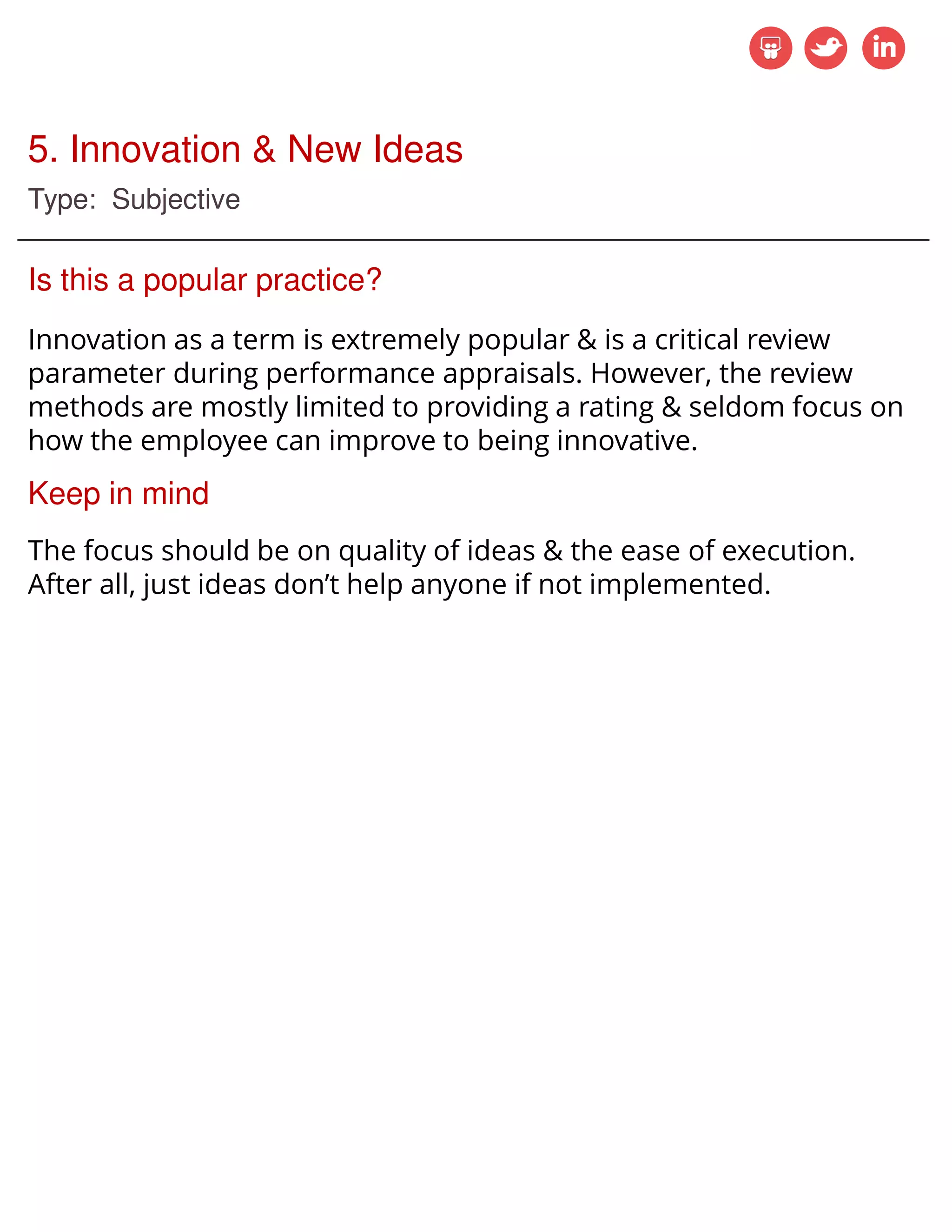 5. Innovation & New Ideas
Type: Subjective
Is this a popular practice?
Innovation as a term is extremely popular & is a critical review
parameter during performance appraisals. However, the review
methods are mostly limited to providing a rating & seldom focus on
how the employee can improve to being innovative.
Keep in mind
The focus should be on quality of ideas & the ease of execution.
After all, just ideas don’t help anyone if not implemented.
 