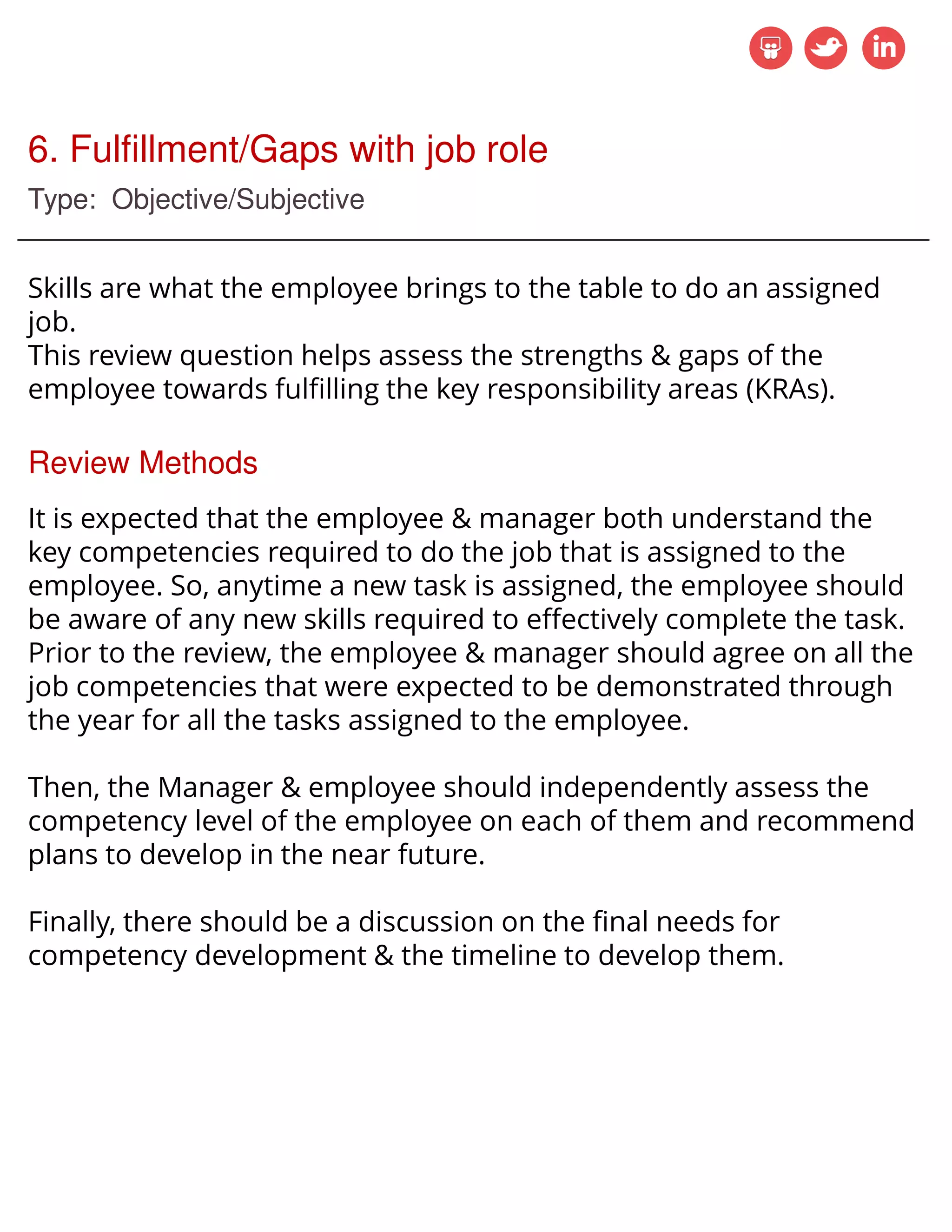 6. Fulfillment/Gaps with job role
Type: Objective/Subjective
Skills are what the employee brings to the table to do an assigned
job.
This review question helps assess the strengths & gaps of the
employee towards fulfilling the key responsibility areas (KRAs).
Review Methods
It is expected that the employee & manager both understand the
key competencies required to do the job that is assigned to the
employee. So, anytime a new task is assigned, the employee should
be aware of any new skills required to effectively complete the task.
Prior to the review, the employee & manager should agree on all the
job competencies that were expected to be demonstrated through
the year for all the tasks assigned to the employee.
Then, the Manager & employee should independently assess the
competency level of the employee on each of them and recommend
plans to develop in the near future.
Finally, there should be a discussion on the final needs for
competency development & the timeline to develop them.
 