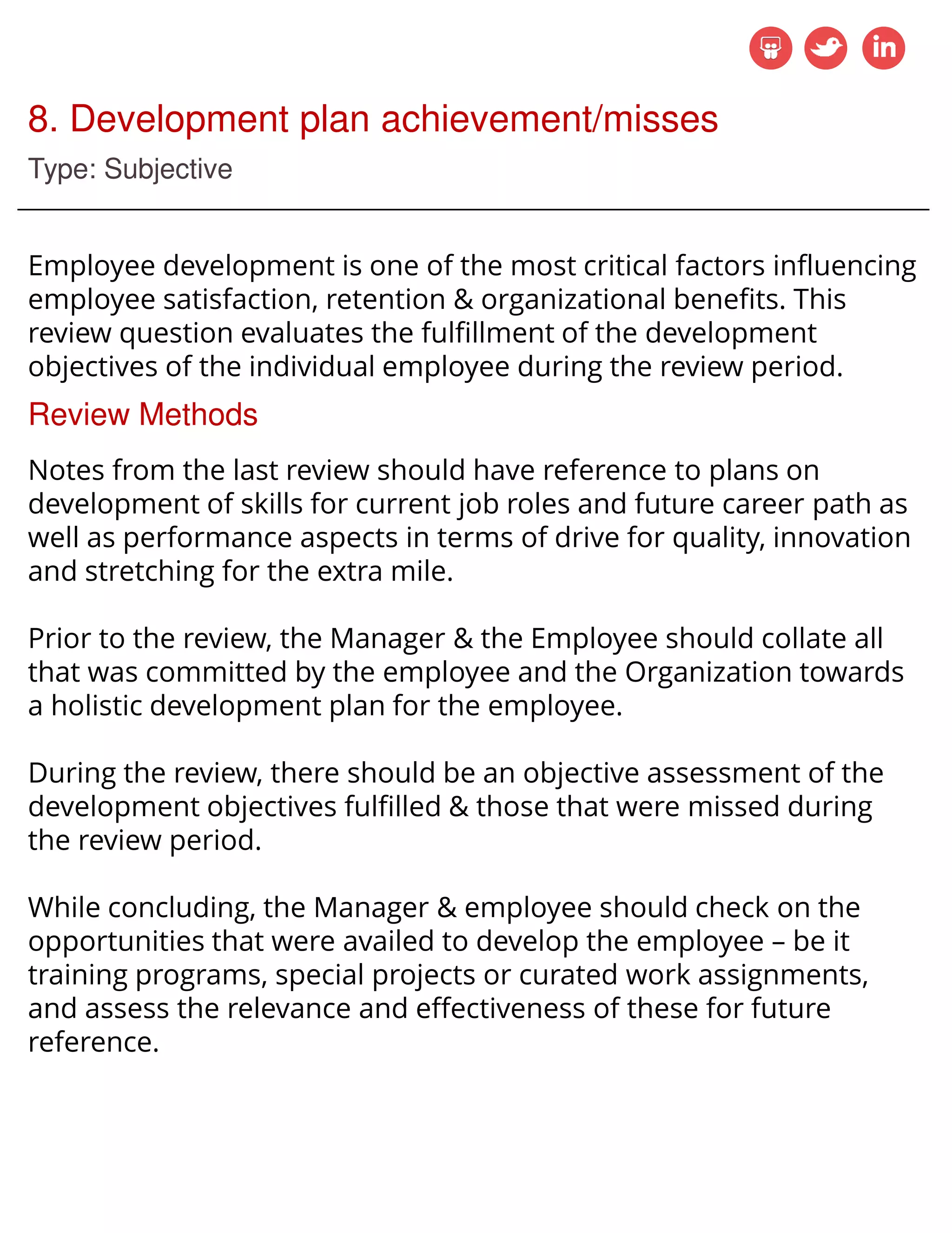 8. Development plan achievement/misses
Type: Subjective
Employee development is one of the most critical factors influencing
employee satisfaction, retention & organizational benefits. This
review question evaluates the fulfillment of the development
objectives of the individual employee during the review period.
Review Methods
Notes from the last review should have reference to plans on
development of skills for current job roles and future career path as
well as performance aspects in terms of drive for quality, innovation
and stretching for the extra mile.
Prior to the review, the Manager & the Employee should collate all
that was committed by the employee and the Organization towards
a holistic development plan for the employee.
During the review, there should be an objective assessment of the
development objectives fulfilled & those that were missed during
the review period.
While concluding, the Manager & employee should check on the
opportunities that were availed to develop the employee – be it
training programs, special projects or curated work assignments,
and assess the relevance and effectiveness of these for future
reference.
 