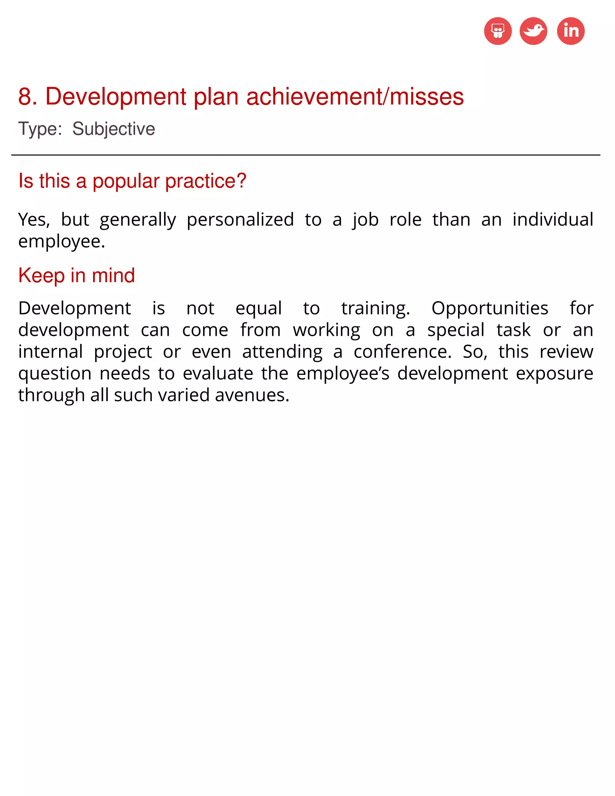8. Development plan achievement/misses
Type: Subjective
Is this a popular practice?
Yes, but generally personalized to a job role than an individual
employee.
Keep in mind
Development is not equal to training. Opportunities for
development can come from working on a special task or an
internal project or even attending a conference. So, this review
question needs to evaluate the employee’s development exposure
through all such varied avenues.
 