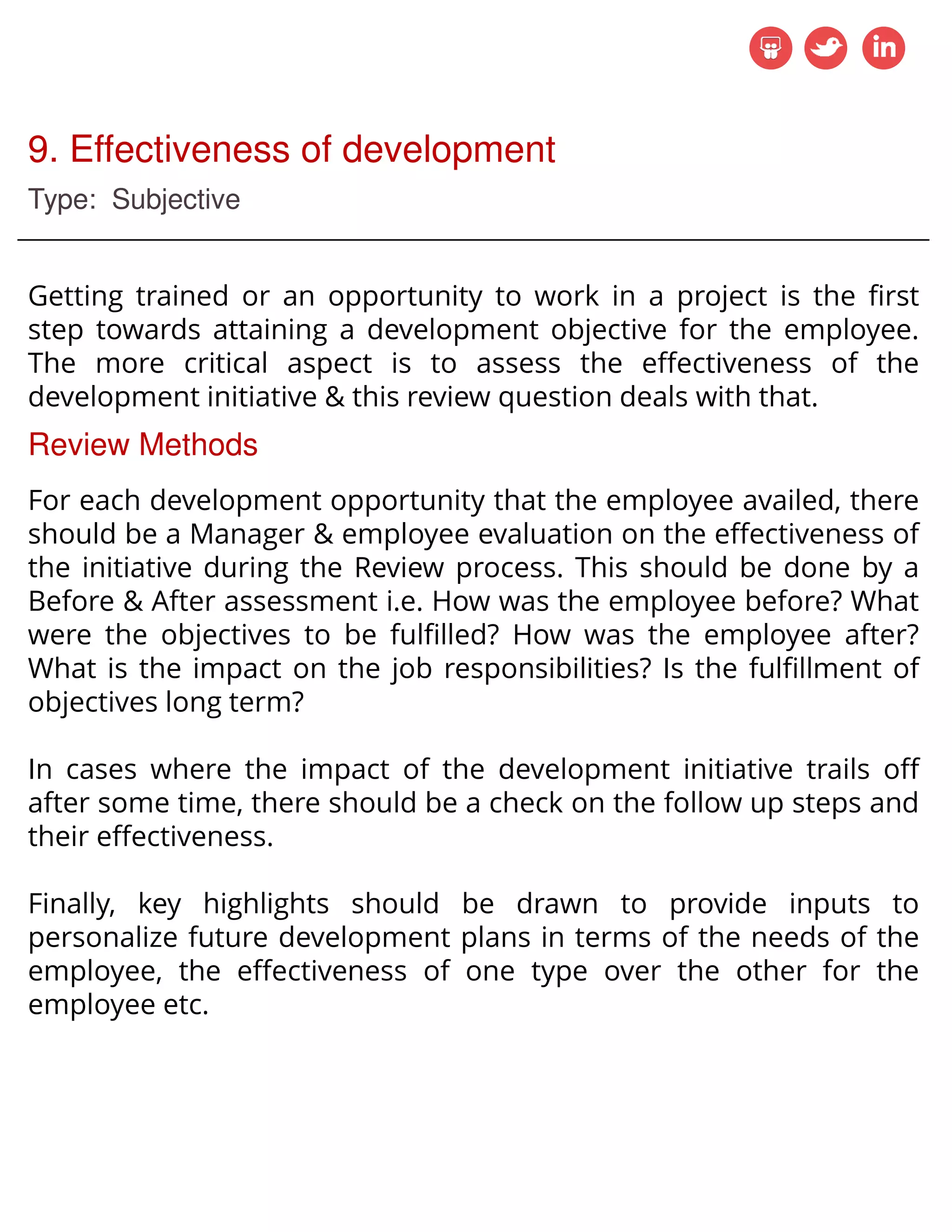 9. Effectiveness of development
Type: Subjective
Getting trained or an opportunity to work in a project is the first
step towards attaining a development objective for the employee.
The more critical aspect is to assess the effectiveness of the
development initiative & this review question deals with that.
Review Methods
For each development opportunity that the employee availed, there
should be a Manager & employee evaluation on the effectiveness of
the initiative during the Review process. This should be done by a
Before & After assessment i.e. How was the employee before? What
were the objectives to be fulfilled? How was the employee after?
What is the impact on the job responsibilities? Is the fulfillment of
objectives long term?
In cases where the impact of the development initiative trails off
after some time, there should be a check on the follow up steps and
their effectiveness.
Finally, key highlights should be drawn to provide inputs to
personalize future development plans in terms of the needs of the
employee, the effectiveness of one type over the other for the
employee etc.
 